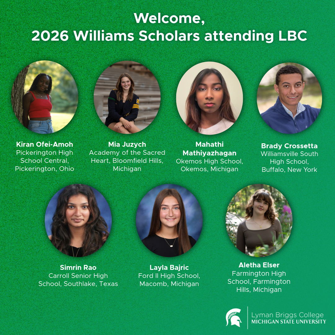 Welcome banner announcing seven 2026 Williams Scholars attending Lyman Briggs College at Michigan State University, showing seven circular student headshots arranged in two rows with each student's high school and hometown listed in the order of: Kiran Ofei-Amoh, Mia Juzych, Mahathi Mathiyazhagan, Brady Crossetta, Simrin Rao, Layla Bajric and Aletha Elser; Green background and white Lyman Briggs College at Michigan State University wordmark